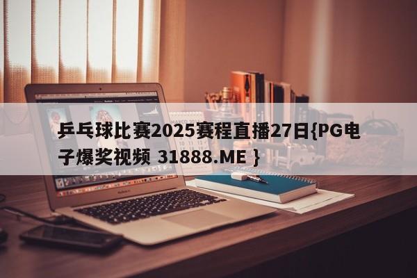 乒乓球比赛2025赛程直播27日{PG电子爆奖视频 31888.ME }