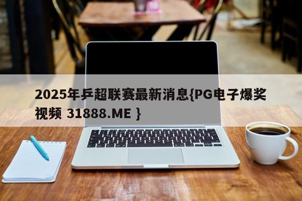 2025年乒超联赛最新消息{PG电子爆奖视频 31888.ME }