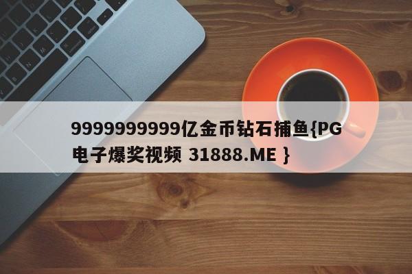 9999999999亿金币钻石捕鱼{PG电子爆奖视频 31888.ME }