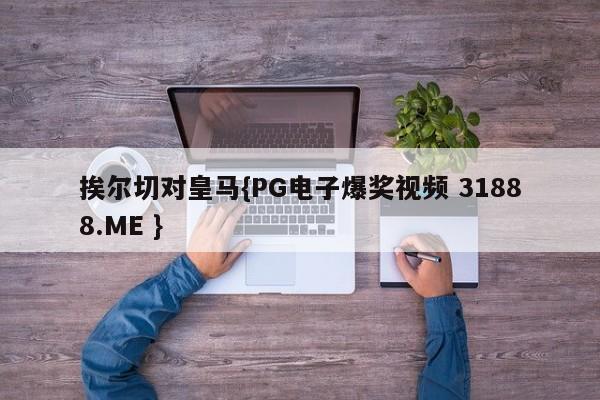挨尔切对皇马{PG电子爆奖视频 31888.ME }