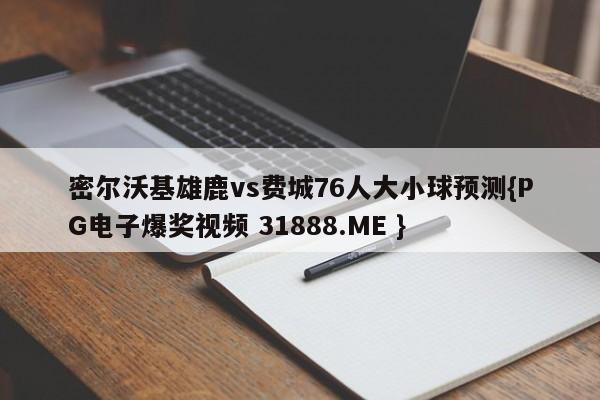 密尔沃基雄鹿vs费城76人大小球预测{PG电子爆奖视频 31888.ME }