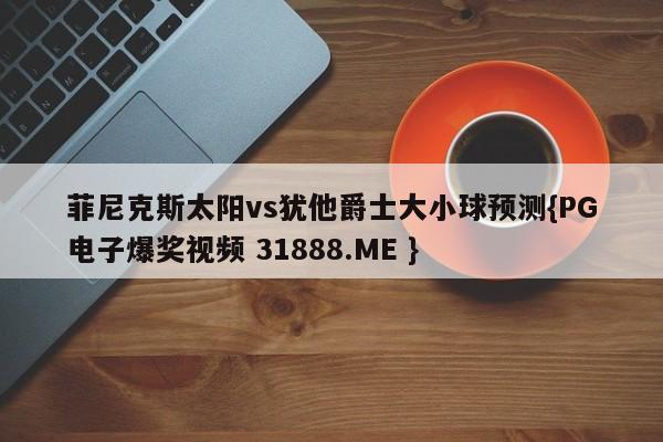 菲尼克斯太阳vs犹他爵士大小球预测{PG电子爆奖视频 31888.ME }