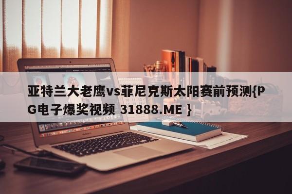 亚特兰大老鹰vs菲尼克斯太阳赛前预测{PG电子爆奖视频 31888.ME }