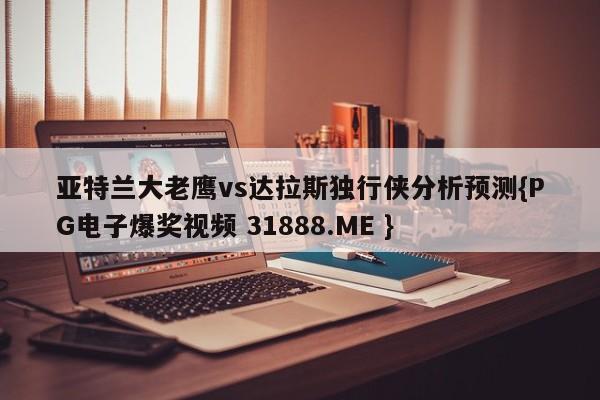 亚特兰大老鹰vs达拉斯独行侠分析预测{PG电子爆奖视频 31888.ME }