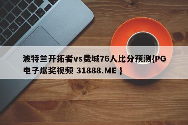 波特兰开拓者vs费城76人比分预测{PG电子爆奖视频 31888.ME }