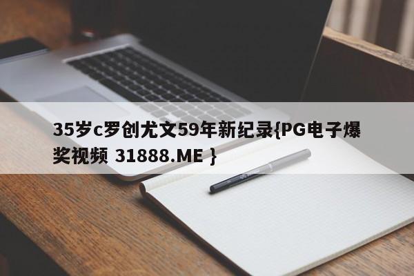35岁c罗创尤文59年新纪录{PG电子爆奖视频 31888.ME }