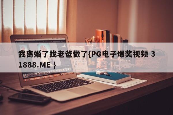 我离婚了找老爸做了{PG电子爆奖视频 31888.ME }