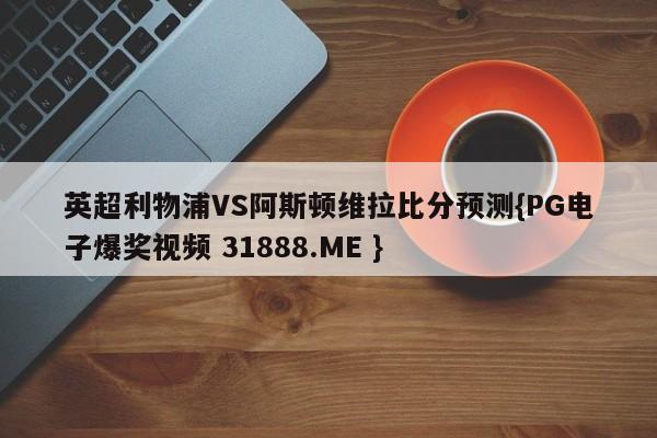 英超利物浦VS阿斯顿维拉比分预测{PG电子爆奖视频 31888.ME }