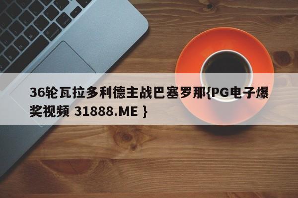 36轮瓦拉多利德主战巴塞罗那{PG电子爆奖视频 31888.ME }