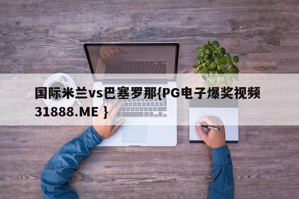国际米兰vs巴塞罗那{PG电子爆奖视频 31888.ME }