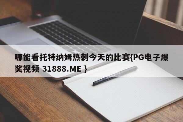 哪能看托特纳姆热刺今天的比赛{PG电子爆奖视频 31888.ME }