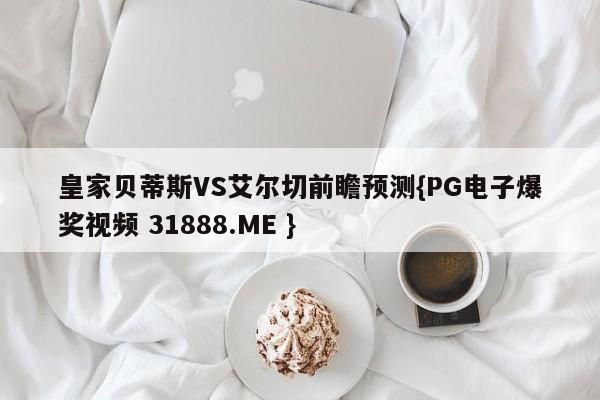 皇家贝蒂斯VS艾尔切前瞻预测{PG电子爆奖视频 31888.ME }
